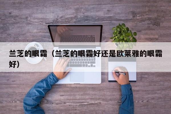 兰芝的眼霜（兰芝的眼霜好还是欧莱雅的眼霜好）