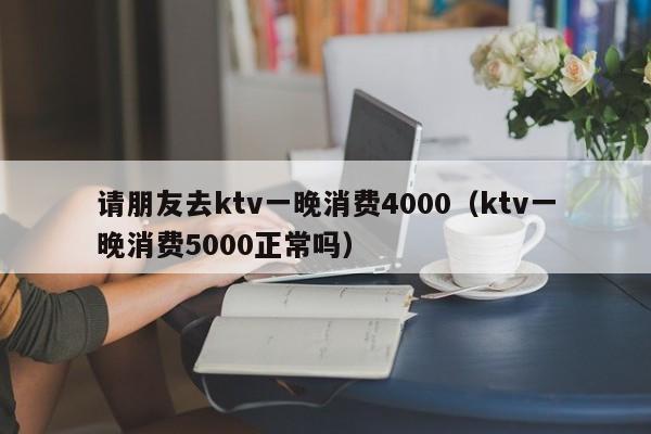 请朋友去ktv一晚消费4000（ktv一晚消费5000正常吗）