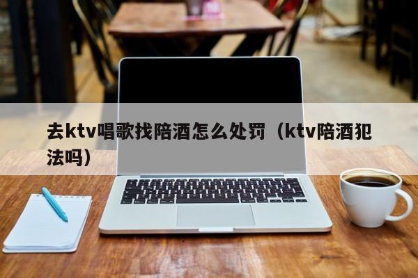 去ktv唱歌找陪酒怎么处罚（ktv陪酒犯法吗）