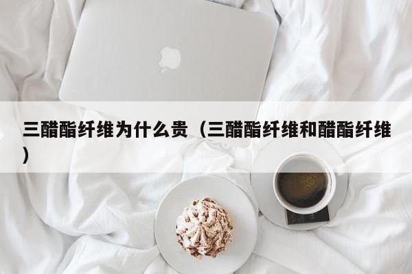 三醋酯纤维为什么贵（三醋酯纤维和醋酯纤维）