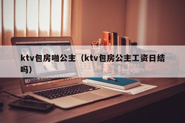 ktv包房啪公主（ktv包房公主工资日结吗）