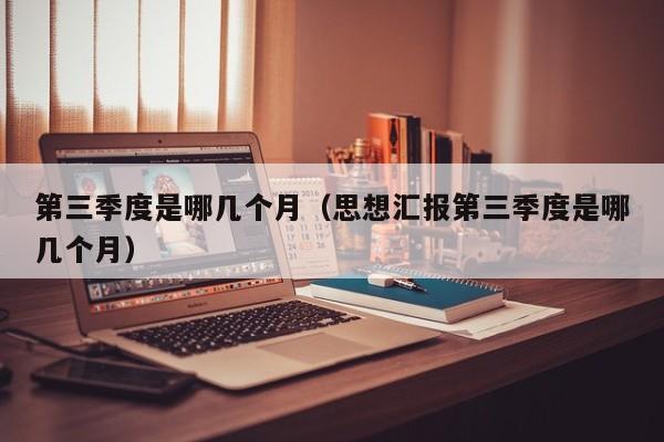 第三季度是哪几个月（思想汇报第三季度是哪几个月）
