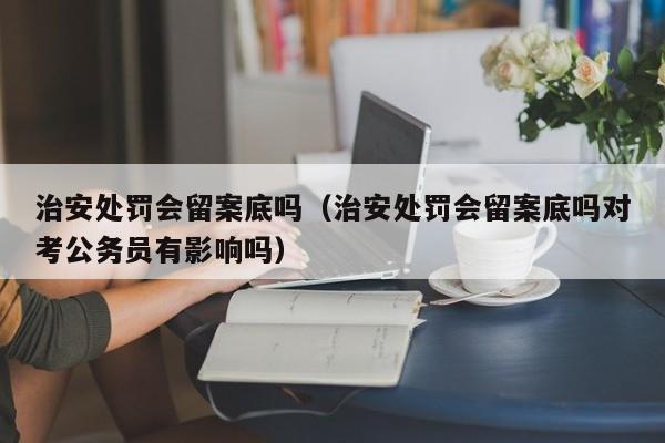 治安处罚会留案底吗（治安处罚会留案底吗对考公务员有影响吗）