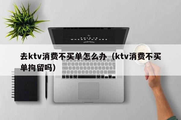 去ktv消费不买单怎么办（ktv消费不买单拘留吗）