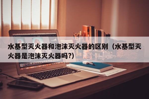 水基型灭火器和泡沫灭火器的区别（水基型灭火器是泡沫灭火器吗?）