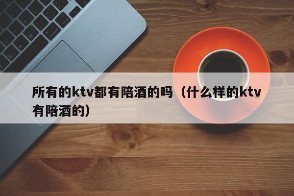 所有的ktv都有陪酒的吗（什么样的ktv有陪酒的）