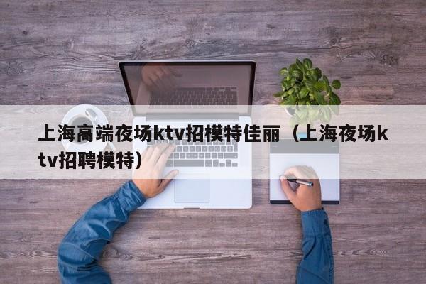上海高端夜场ktv招模特佳丽（上海夜场ktv招聘模特）