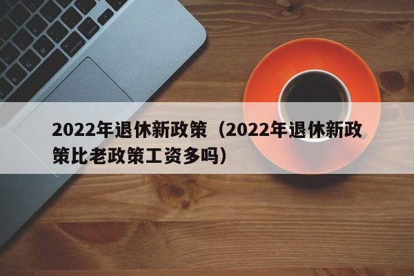 2022年退休新政策（2022年退休新政策比老政策工资多吗）