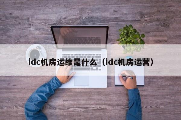 idc机房运维是什么（idc机房运营）