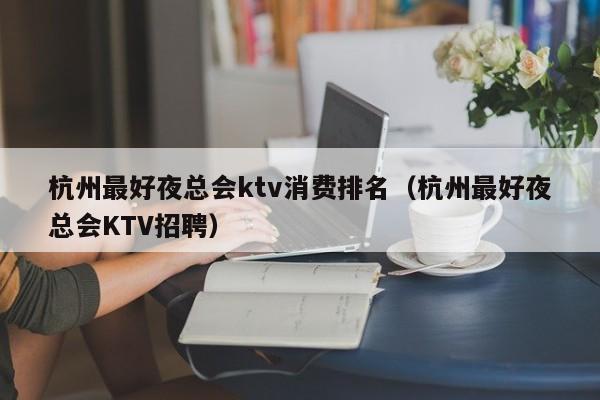 杭州最好夜总会ktv消费排名（杭州最好夜总会KTV招聘）