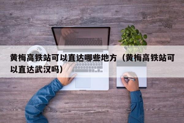 黄梅高铁站可以直达哪些地方（黄梅高铁站可以直达武汉吗）