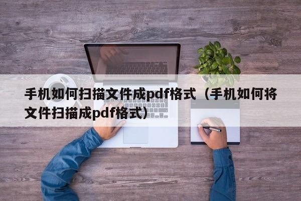 手机如何扫描文件成pdf格式（手机如何将文件扫描成pdf格式）