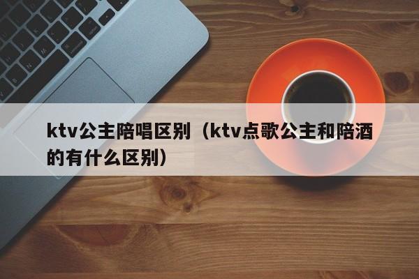 ktv公主陪唱区别（ktv点歌公主和陪酒的有什么区别）