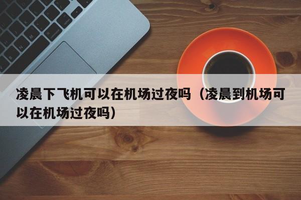 凌晨下飞机可以在机场过夜吗（凌晨到机场可以在机场过夜吗）