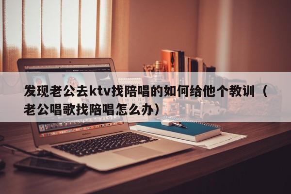 发现老公去ktv找陪唱的如何给他个教训（老公唱歌找陪唱怎么办）