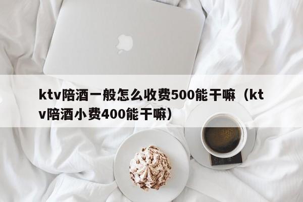 ktv陪酒一般怎么收费500能干嘛（ktv陪酒小费400能干嘛）