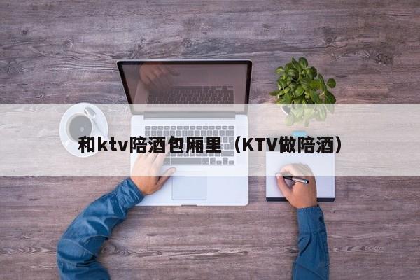 和ktv陪酒包厢里（KTV做陪酒）