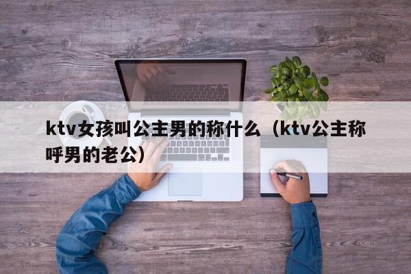 ktv女孩叫公主男的称什么（ktv公主称呼男的老公）