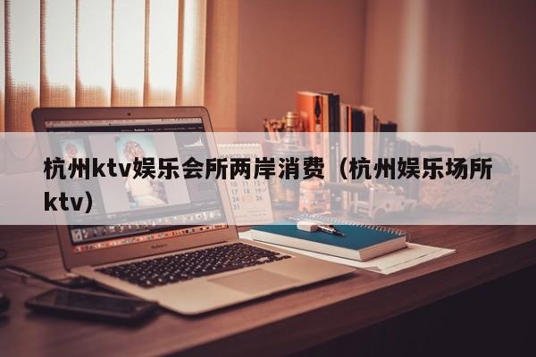 杭州ktv娱乐会所两岸消费（杭州娱乐场所ktv）