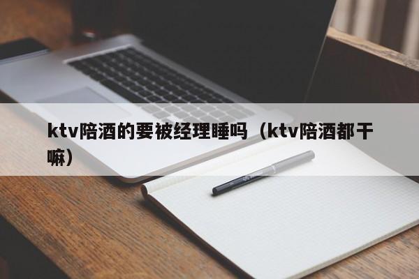 ktv陪酒的要被经理睡吗（ktv陪酒都干嘛）