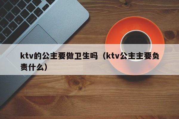 ktv的公主要做卫生吗（ktv公主主要负责什么）