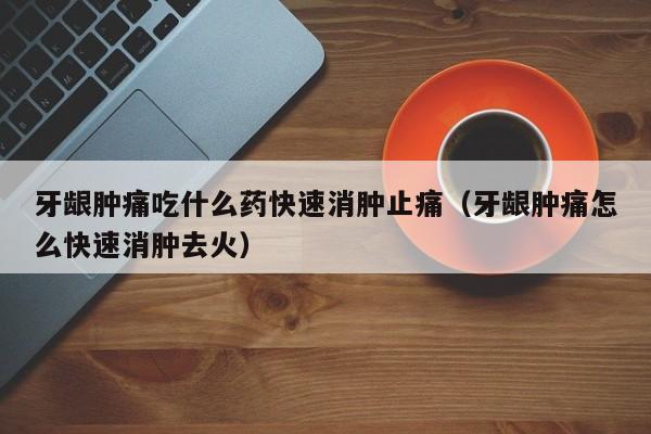 牙龈肿痛吃什么药快速消肿止痛（牙龈肿痛怎么快速消肿去火）