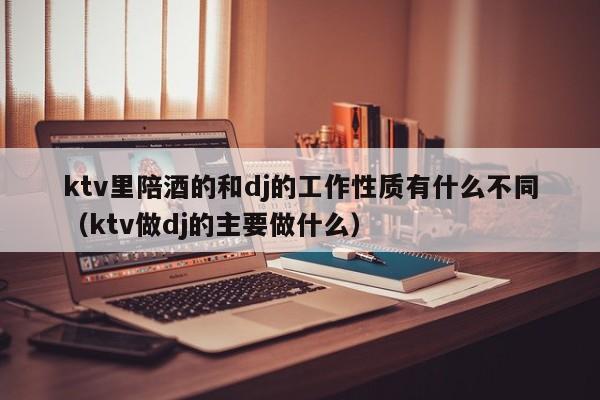 ktv里陪酒的和dj的工作性质有什么不同（ktv做dj的主要做什么）