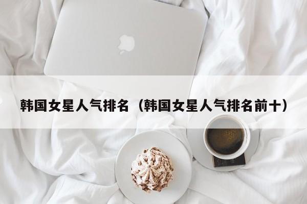 韩国女星人气排名（韩国女星人气排名前十）