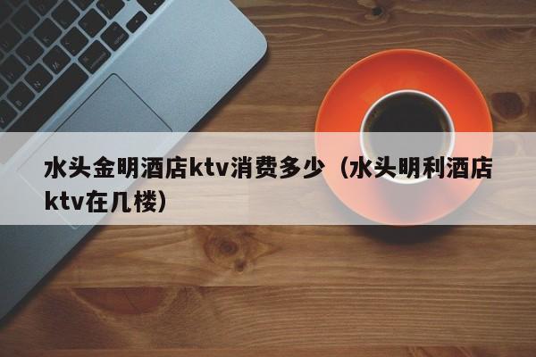 水头金明酒店ktv消费多少（水头明利酒店ktv在几楼）