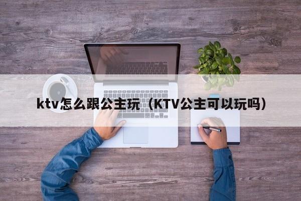 ktv怎么跟公主玩（KTV公主可以玩吗）