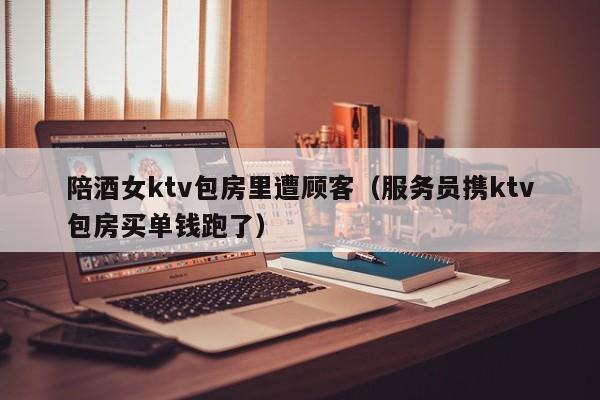陪酒女ktv包房里遭顾客（服务员携ktv包房买单钱跑了）