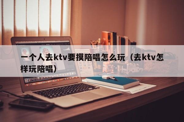 一个人去ktv要摸陪唱怎么玩（去ktv怎样玩陪唱）
