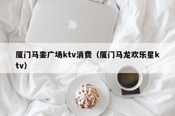 厦门马銮广场ktv消费（厦门马龙欢乐星ktv）