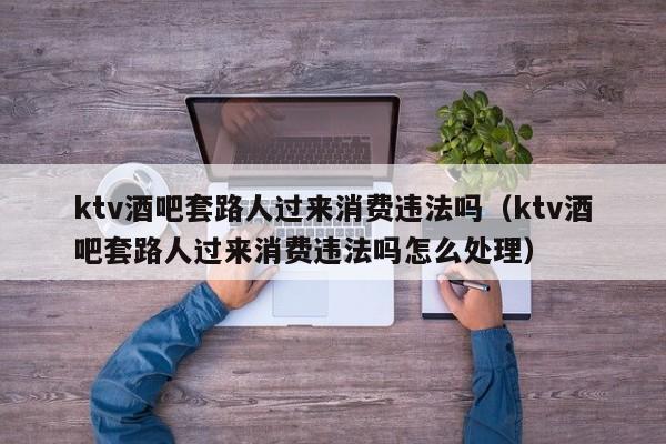 ktv酒吧套路人过来消费违法吗（ktv酒吧套路人过来消费违法吗怎么处理）