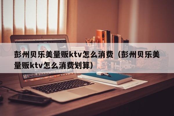 彭州贝乐美量贩ktv怎么消费（彭州贝乐美量贩ktv怎么消费划算）
