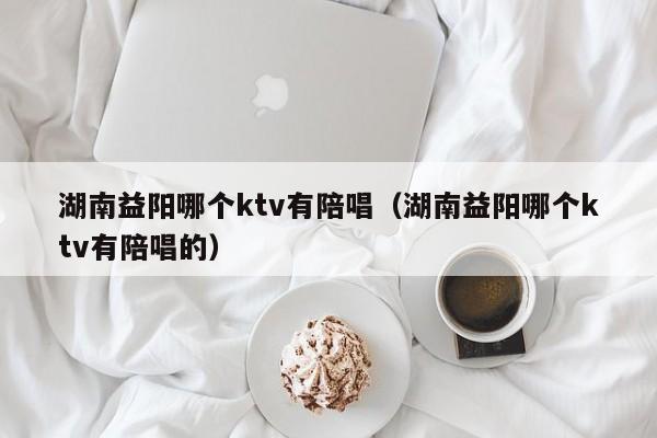 湖南益阳哪个ktv有陪唱（湖南益阳哪个ktv有陪唱的）
