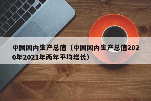 中国国内生产总值（中国国内生产总值2020年2021年两年平均增长）