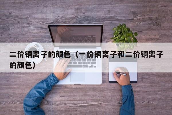 二价铜离子的颜色（一价铜离子和二价铜离子的颜色）