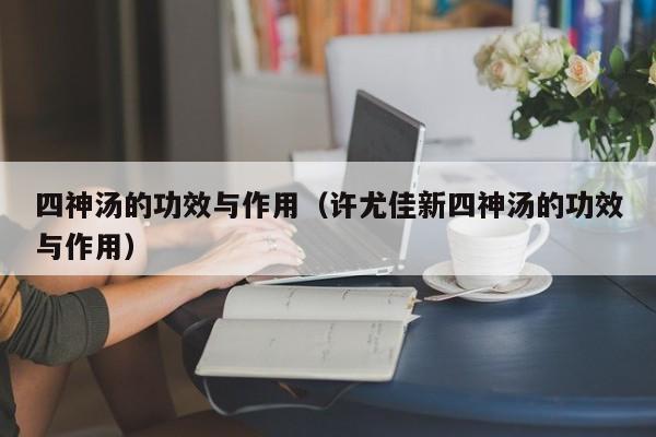四神汤的功效与作用（许尤佳新四神汤的功效与作用）