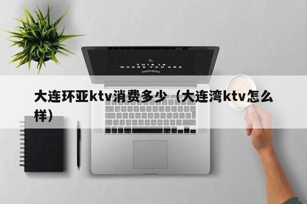 大连环亚ktv消费多少（大连湾ktv怎么样）