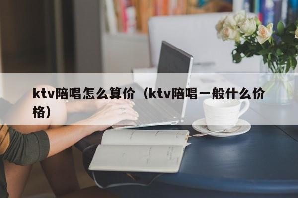 ktv陪唱怎么算价（ktv陪唱一般什么价格）