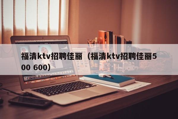 福清ktv招聘佳丽（福清ktv招聘佳丽500 600）